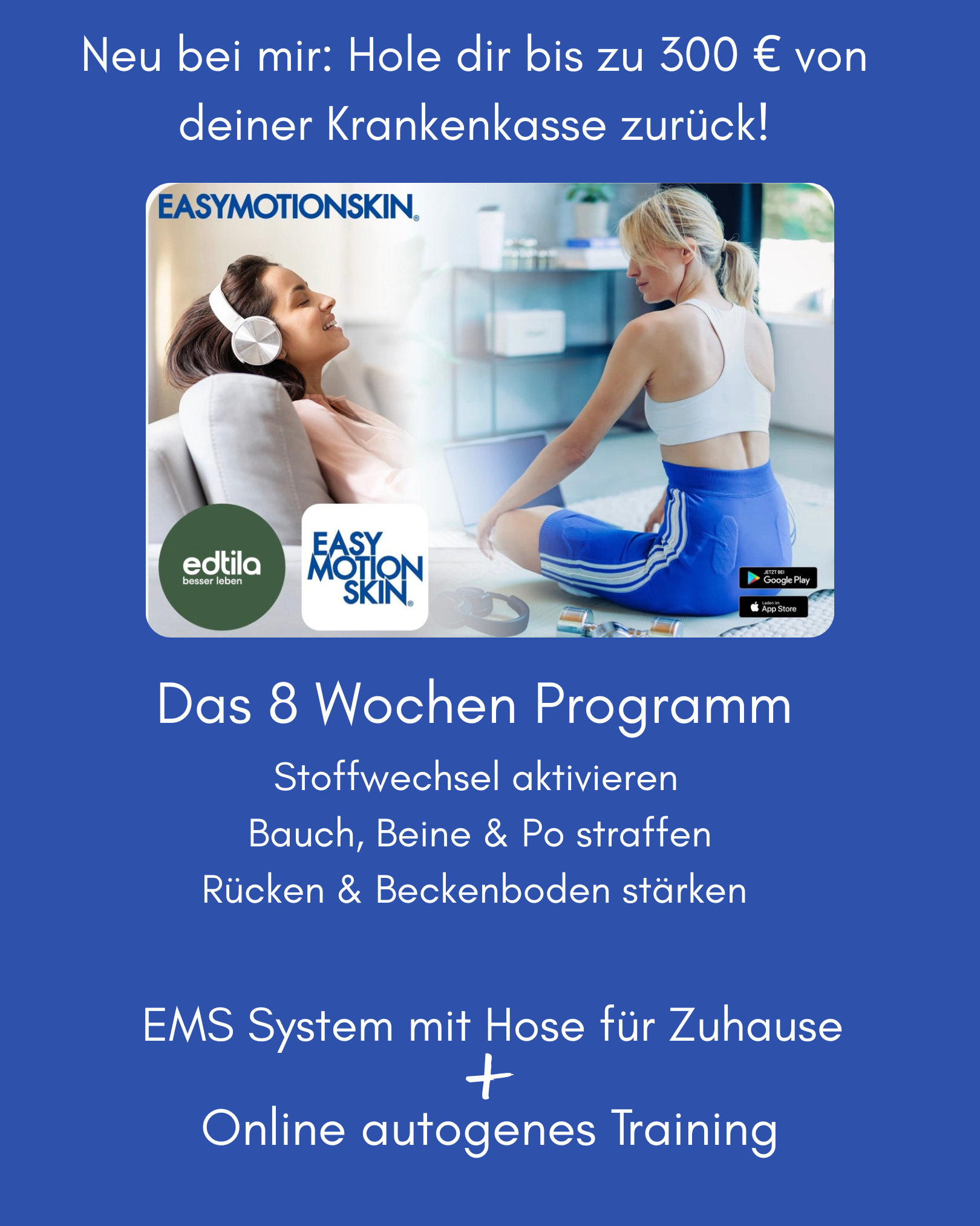 Das 8 Wochen Programm<br />
Neu bei mir: Hole dir bis zu 300 € von deiner Krankenkasse zurück!<br />
EMS System mit Hose für Zuhause<br />
Online autogenes Training<br />
Stoffwechsel aktivieren<br />
 Bauch, Beine & Po straffen<br />
Rücken & Beckenboden stärken